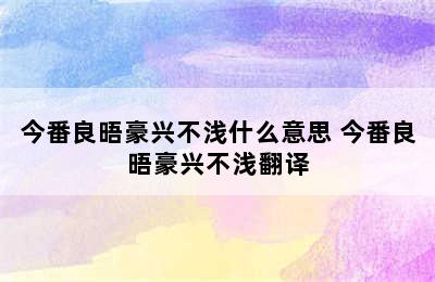 今番良晤豪兴不浅什么意思 今番良晤豪兴不浅翻译